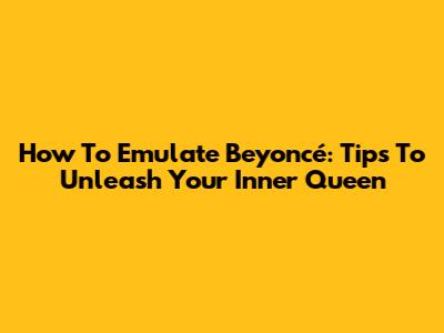 How To Emulate Beyoncé: Tips To Unleash Your Inner Queen