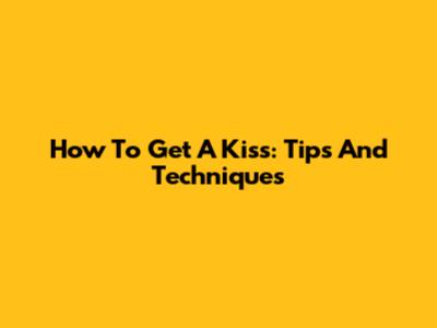 How To Get A Kiss: Tips And Techniques
