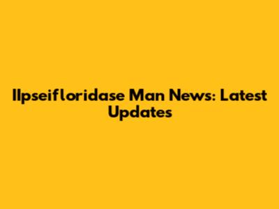 IIpseifloridase Man News: Latest Updates