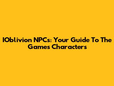 IOblivion NPCs: Your Guide To The Game's Characters