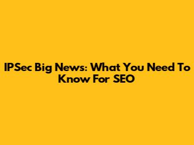 IPSec Big News: What You Need To Know For SEO