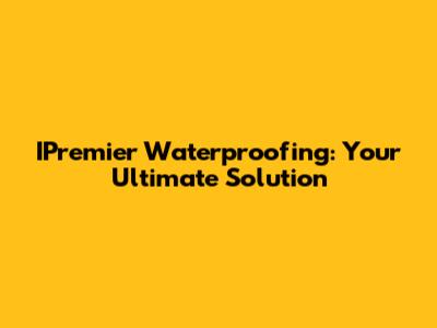 IPremier Waterproofing: Your Ultimate Solution
