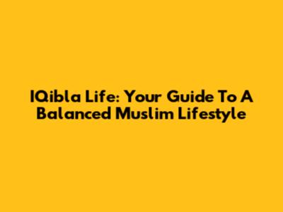 IQibla Life: Your Guide To A Balanced Muslim Lifestyle