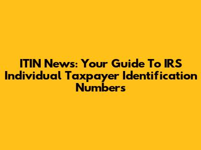 ITIN News: Your Guide To IRS Individual Taxpayer Identification Numbers