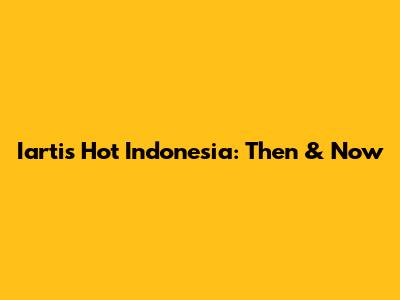 Iartis Hot Indonesia: Then & Now
