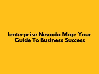 Ienterprise Nevada Map: Your Guide To Business Success