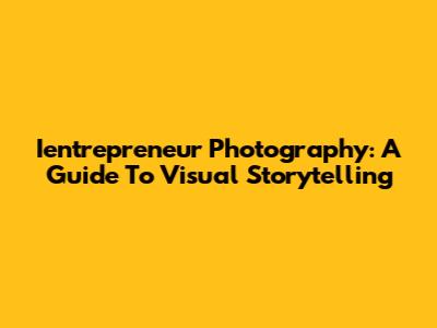 Ientrepreneur Photography: A Guide To Visual Storytelling