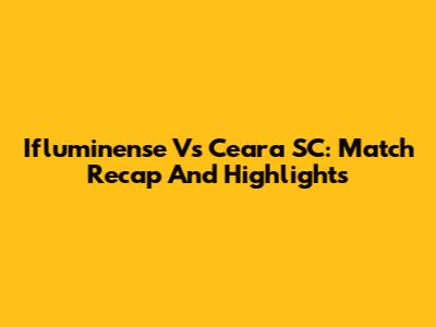 Ifluminense Vs Ceara SC: Match Recap And Highlights