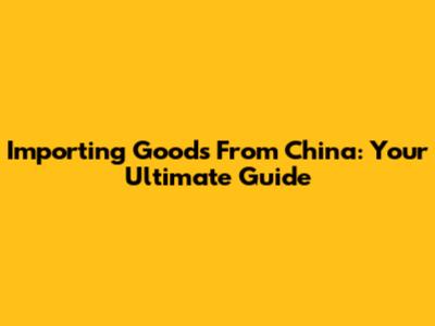 Importing Goods From China: Your Ultimate Guide