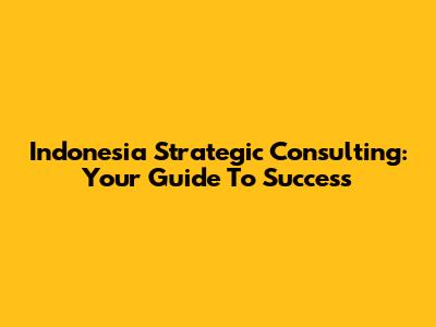 Indonesia Strategic Consulting: Your Guide To Success