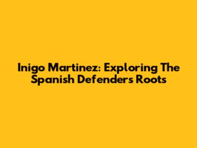 Inigo Martinez: Exploring The Spanish Defender's Roots