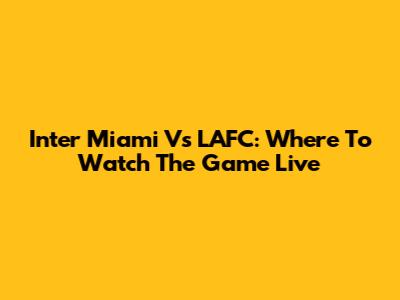 Inter Miami Vs LAFC: Where To Watch The Game Live