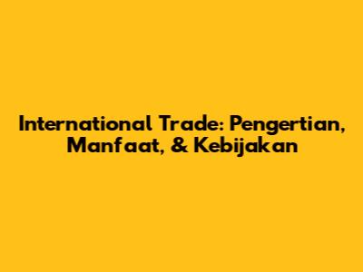 International Trade: Pengertian, Manfaat, & Kebijakan