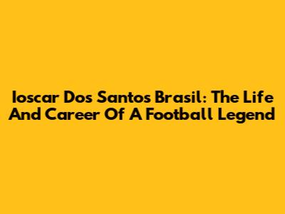 Ioscar Dos Santos Brasil: The Life And Career Of A Football Legend