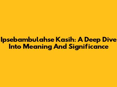 Ipsebambulahse Kasih: A Deep Dive Into Meaning And Significance