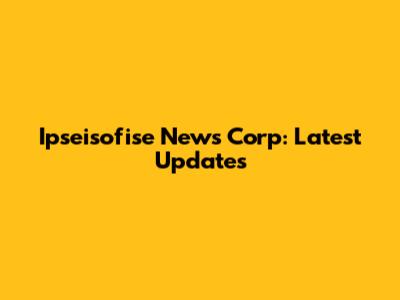 Ipseisofise News Corp: Latest Updates