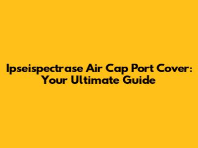Ipseispectrase Air Cap Port Cover: Your Ultimate Guide