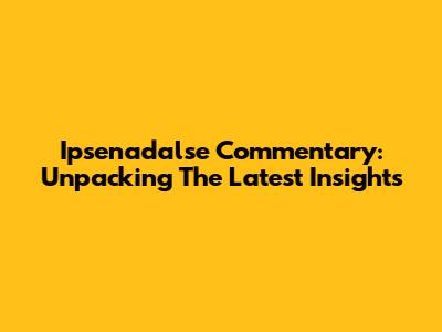 Ipsenadalse Commentary: Unpacking The Latest Insights