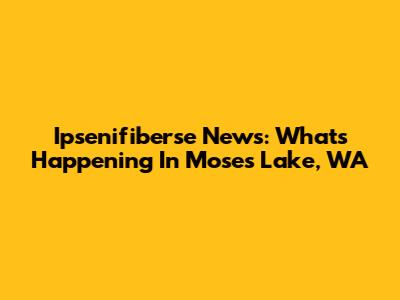 Ipsenifiberse News: What's Happening In Moses Lake, WA
