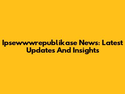 Ipsewwwrepublikase News: Latest Updates And Insights