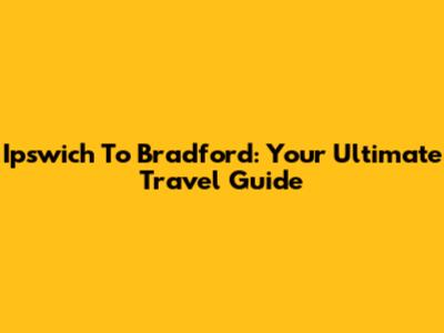 Ipswich To Bradford: Your Ultimate Travel Guide