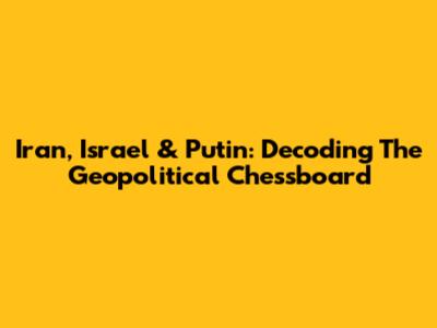 Iran, Israel & Putin: Decoding The Geopolitical Chessboard