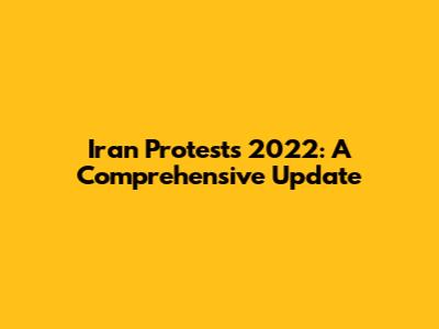 Iran Protests 2022: A Comprehensive Update