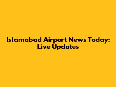Islamabad Airport News Today: Live Updates