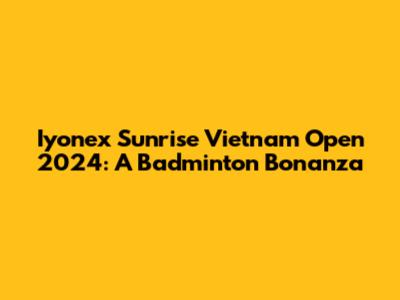 Iyonex Sunrise Vietnam Open 2024: A Badminton Bonanza