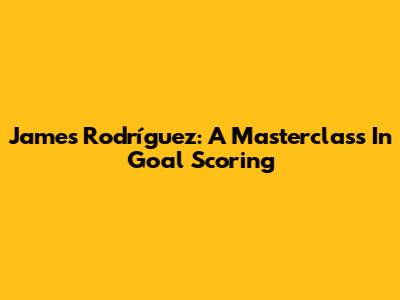 James Rodríguez: A Masterclass In Goal Scoring