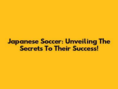Japanese Soccer: Unveiling The Secrets To Their Success!