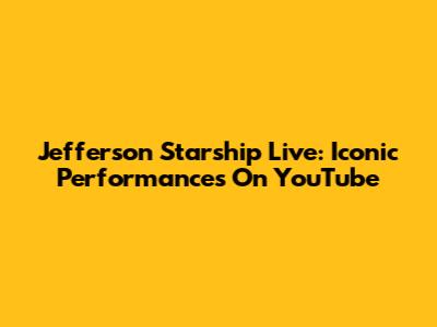 Jefferson Starship Live: Iconic Performances On YouTube