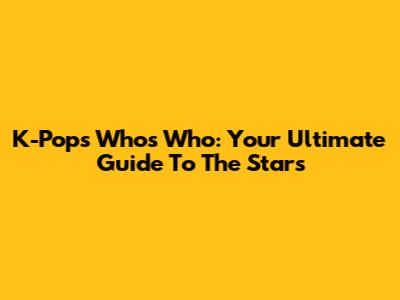 K-Pop's Who's Who: Your Ultimate Guide To The Stars