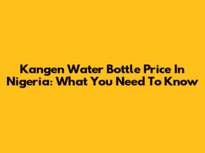Kangen Water Bottle Price In Nigeria: What You Need To Know