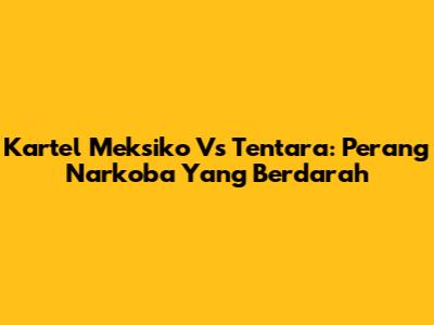 Kartel Meksiko Vs Tentara: Perang Narkoba Yang Berdarah