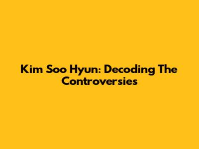 Kim Soo Hyun: Decoding The Controversies