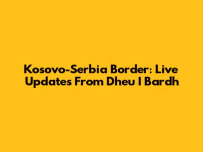Kosovo-Serbia Border: Live Updates From Dheu I Bardh