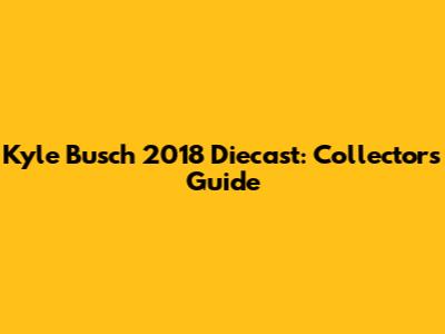 Kyle Busch 2018 Diecast: Collector's Guide