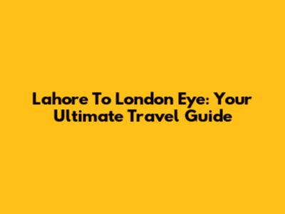 Lahore To London Eye: Your Ultimate Travel Guide