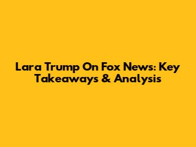 Lara Trump On Fox News: Key Takeaways & Analysis