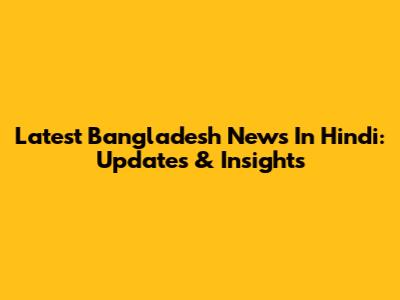 Latest Bangladesh News In Hindi: Updates & Insights