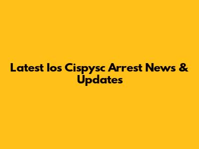 Latest Ios Cispysc Arrest News & Updates
