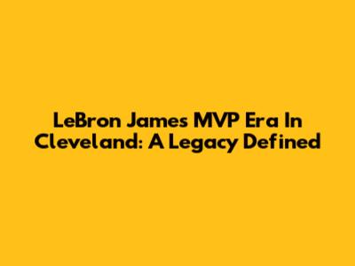 LeBron James' MVP Era In Cleveland: A Legacy Defined