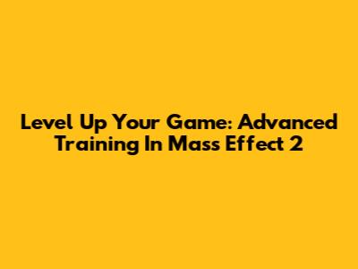 Level Up Your Game: Advanced Training In Mass Effect 2