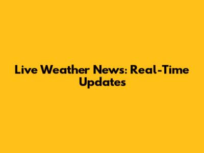Live Weather News: Real-Time Updates