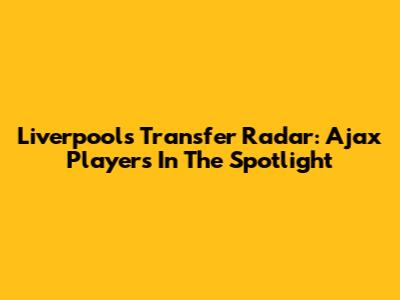 Liverpool's Transfer Radar: Ajax Players In The Spotlight