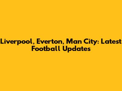 Liverpool, Everton, Man City: Latest Football Updates
