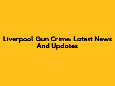 Liverpool Gun Crime: Latest News And Updates