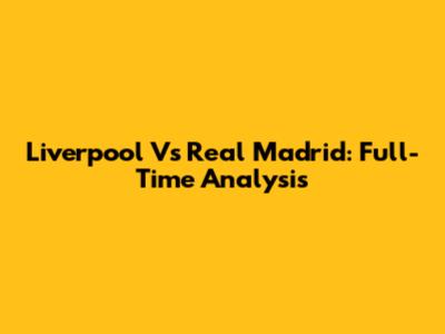 Liverpool Vs Real Madrid: Full-Time Analysis