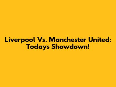 Liverpool Vs. Manchester United: Today's Showdown!